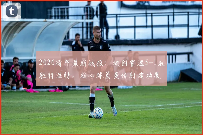 2026荷甲最新战报：埃因霍温5-1狂胜特温特，核心球员曼传射建功展现统治力，赛后积分榜排名飙升