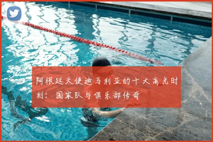 阿根廷天使迪马利亚的十大高光时刻:国家队与俱乐部传奇