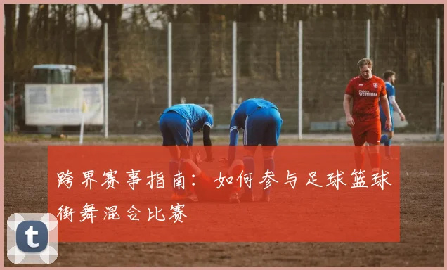 跨界赛事指南：如何参与足球篮球街舞混合比赛