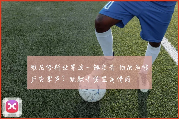 维尼修斯世界波一锤定音 伯纳乌嘘声变掌声？致歉手势显高情商