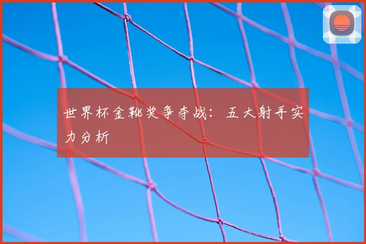 世界杯金靴奖争夺战：五大射手实力分析