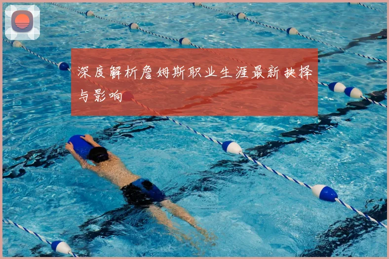 深度解析詹姆斯职业生涯最新抉择与影响