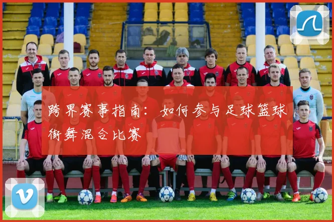 跨界赛事指南：如何参与足球篮球街舞混合比赛