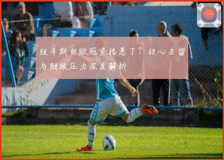 纽卡斯尔欧冠资格悬了？核心去留与财政压力深度解析