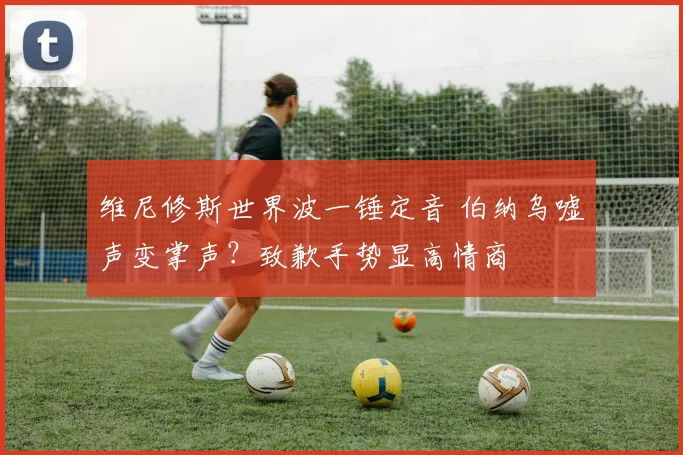 维尼修斯世界波一锤定音 伯纳乌嘘声变掌声?致歉手势显高情商