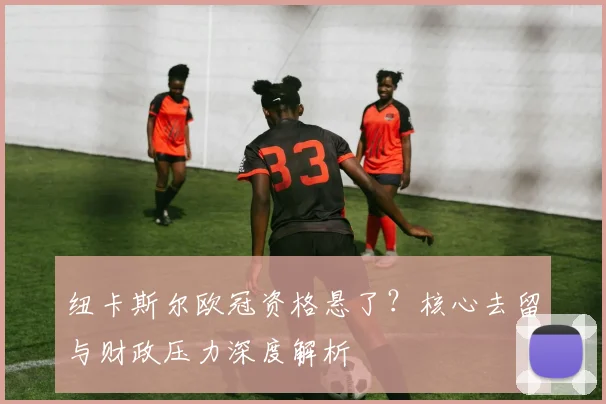 纽卡斯尔欧冠资格悬了?核心去留与财政压力深度解析