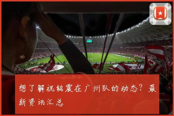 想了解祝铭震在广州队的动态？最新资讯汇总