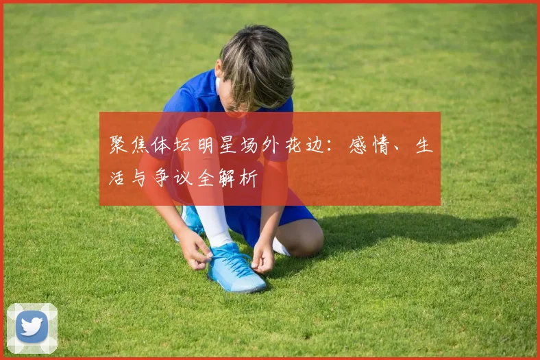 聚焦体坛明星场外花边：感情、生活与争议全解析