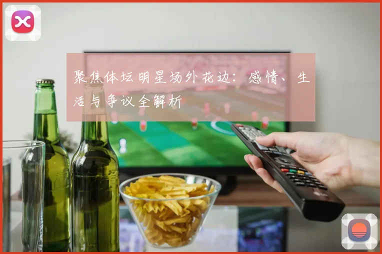 聚焦体坛明星场外花边：感情、生活与争议全解析