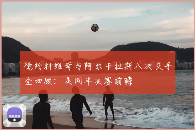 德约科维奇与阿尔卡拉斯八次交手全回顾：美网半决赛前瞻