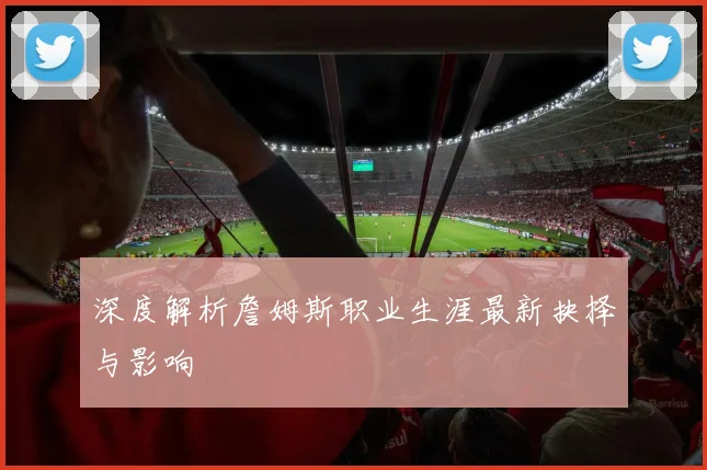 深度解析詹姆斯职业生涯最新抉择与影响
