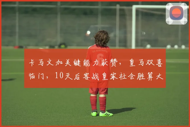 卡马文加关键能力获赞，皇马双喜临门，10天后客战皇家社会胜算大增！