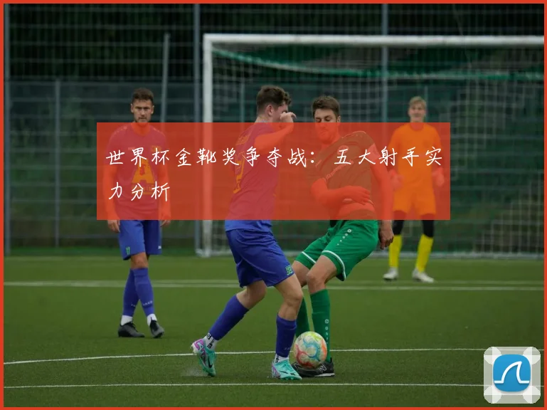 世界杯金靴奖争夺战:五大射手实力分析