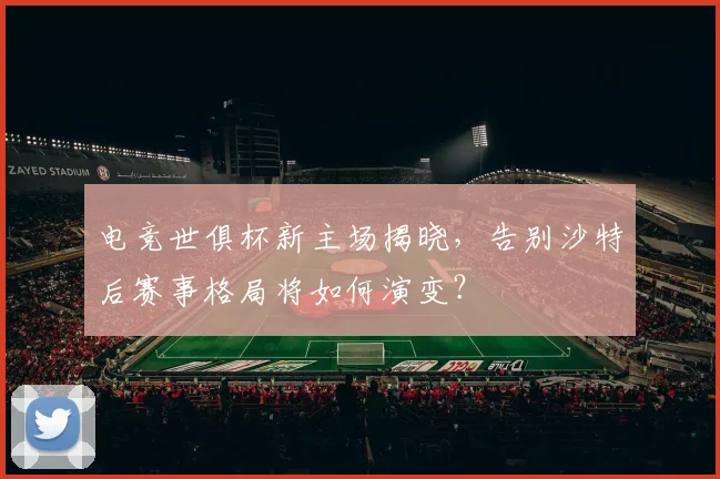 电竞世俱杯新主场揭晓，告别沙特后赛事格局将如何演变？