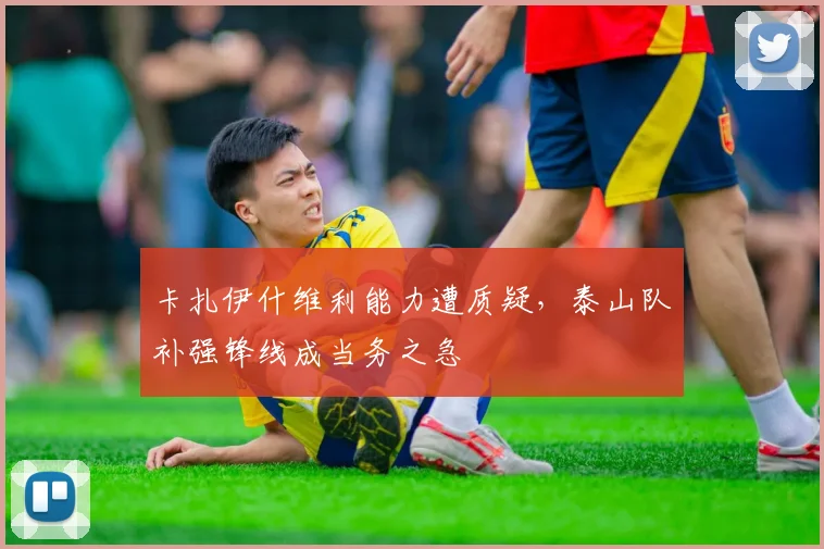 卡扎伊什维利能力遭质疑，泰山队补强锋线成当务之急