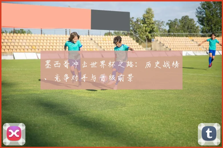 墨西哥冲击世界杯之路：历史战绩、竞争对手与晋级前景