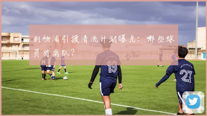 利物浦引援清洗计划曝光:哪些球员将离队?
