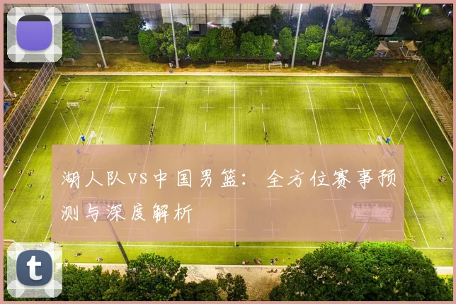 湖人队vs中国男篮:全方位赛事预测与深度解析